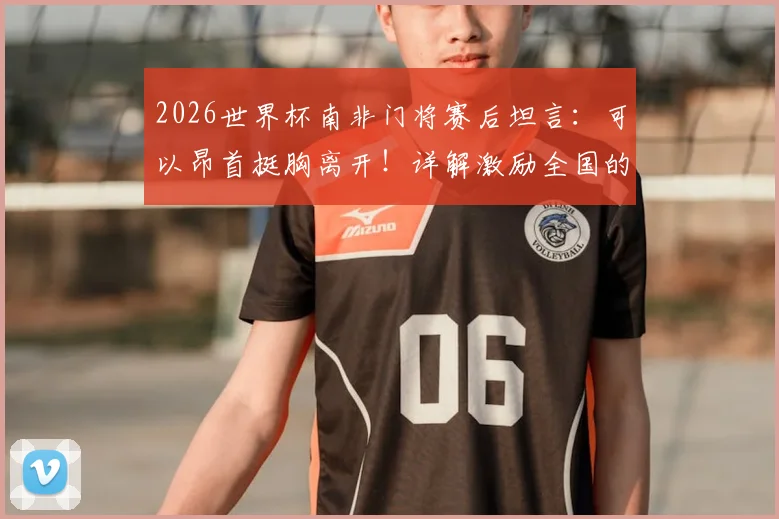 2026世界杯南非门将赛后坦言:可以昂首挺胸离开!详解激励全国的主教练战术与感言