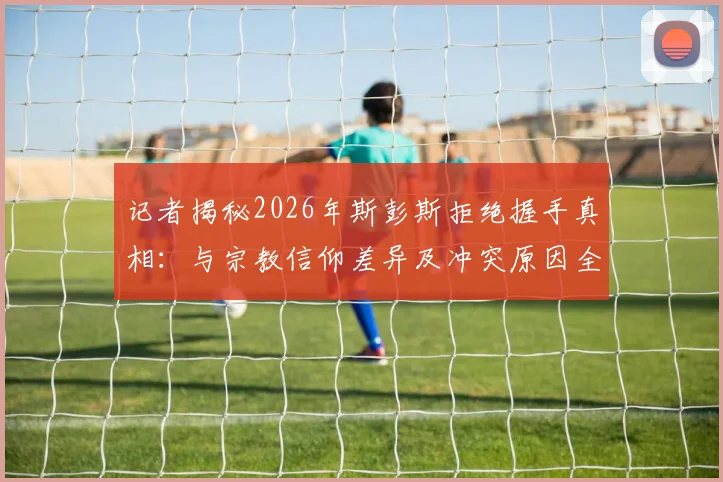 记者揭秘2026年斯彭斯拒绝握手真相：与宗教信仰差异及冲突原因全解析