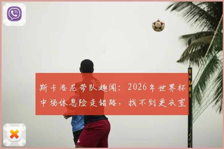 斯卡洛尼带队趣闻：2026年世界杯中场休息险走错路，找不到更衣室门引热议