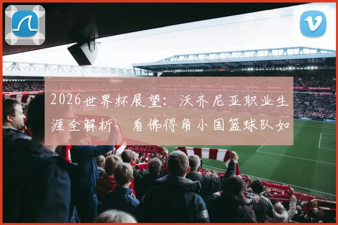 2026世界杯展望：沃齐尼亚职业生涯全解析，看佛得角小国篮球队如何凭借坚韧打进大赛