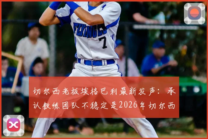 切尔西老板埃格巴利最新发声：承认教练团队不稳定是2026年切尔西核心问题，剖析换帅频繁背后真实原因