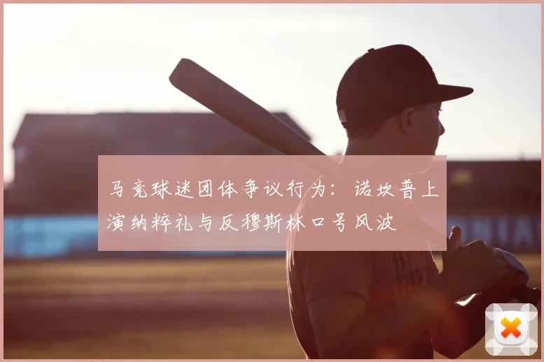 马竞球迷团体争议行为：诺坎普上演纳粹礼与反穆斯林口号风波