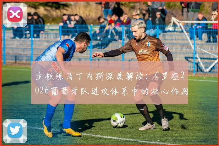 主教练马丁内斯深度解读：C罗在2026葡萄牙队进攻体系中的核心作用与战术价值