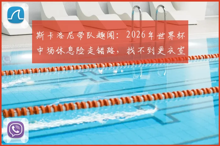 斯卡洛尼带队趣闻：2026年世界杯中场休息险走错路，找不到更衣室门引热议