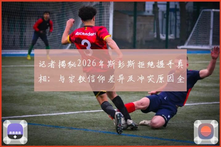 记者揭秘2026年斯彭斯拒绝握手真相：与宗教信仰差异及冲突原因全解析