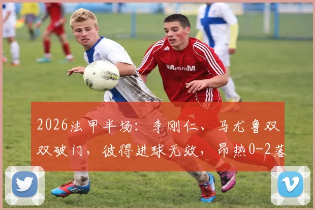 2026法甲半场：李刚仁、马尤鲁双双破门，彼得进球无效，昂热0-2落后巴黎圣日耳曼，附半场完整分析