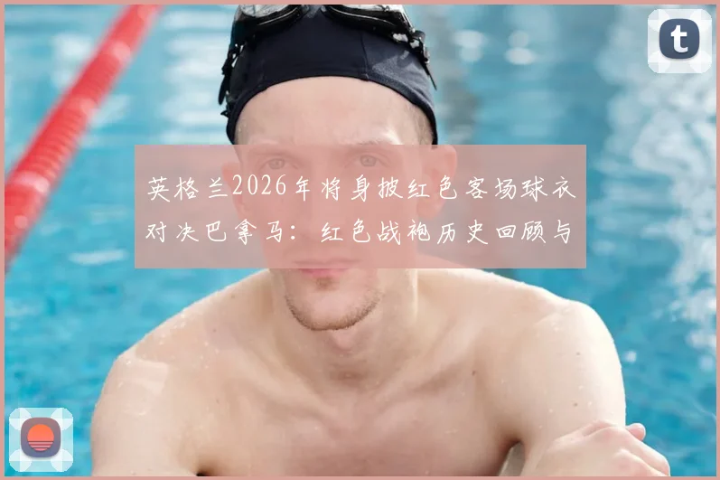 英格兰2026年将身披红色客场球衣对决巴拿马：红色战袍历史回顾与经典瞬间解析