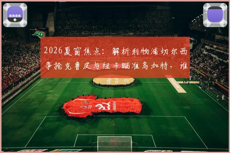 2026夏窗焦点:解析利物浦切尔西争抢克鲁皮与纽卡瞄准乌加特,谁更适合英超?