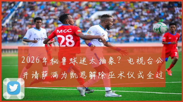 2026年秘鲁球迷太抽象？电视台公开请萨满为凯恩解除巫术仪式全过程揭秘，深度解析背后球迷文化与动机