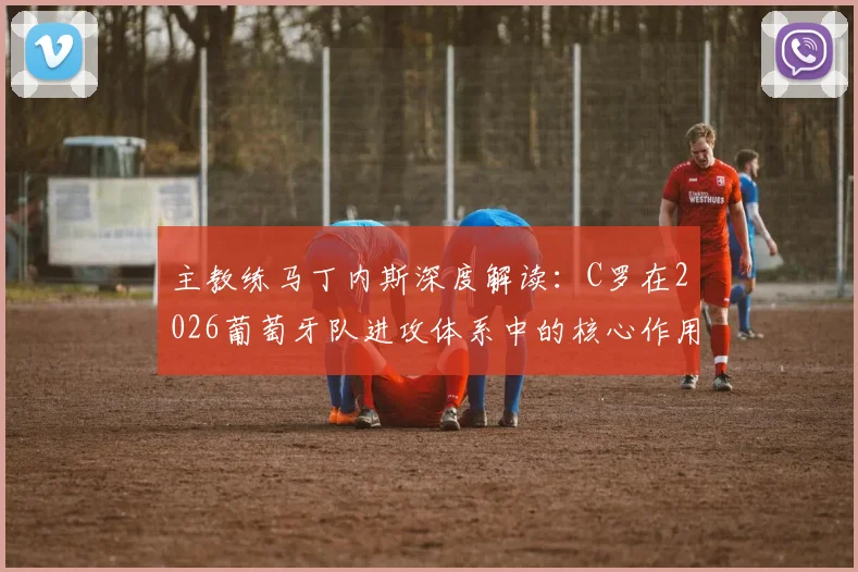主教练马丁内斯深度解读：C罗在2026葡萄牙队进攻体系中的核心作用与战术价值