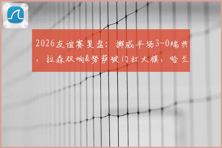 2026友谊赛复盘:挪威半场3-0瑞典,拉森双响&努萨破门扛大旗,哈兰德缺席战术启示