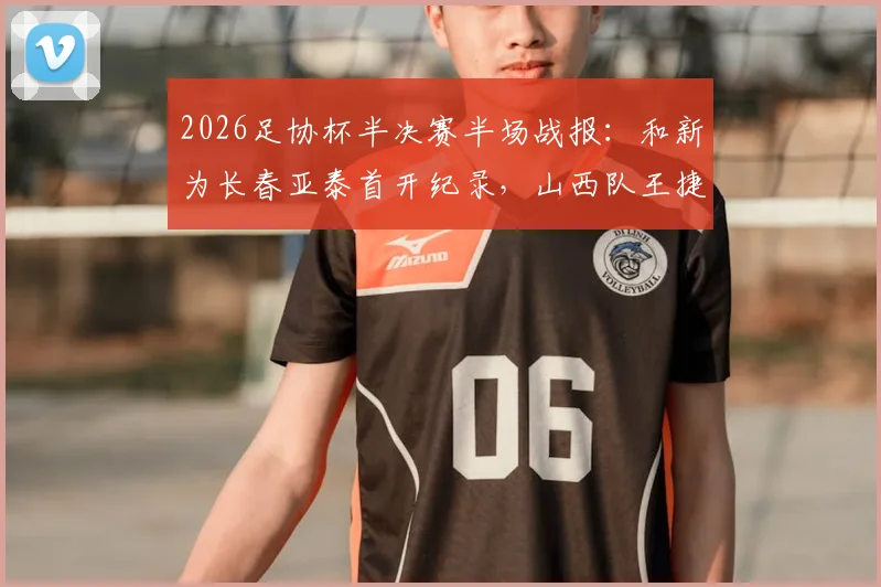 2026足协杯半决赛半场战报：和新为长春亚泰首开纪录，山西队王捷染红离场