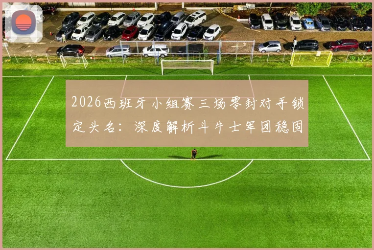 2026西班牙小组赛三场零封对手锁定头名：深度解析斗牛士军团稳固防守体系与数据统计
