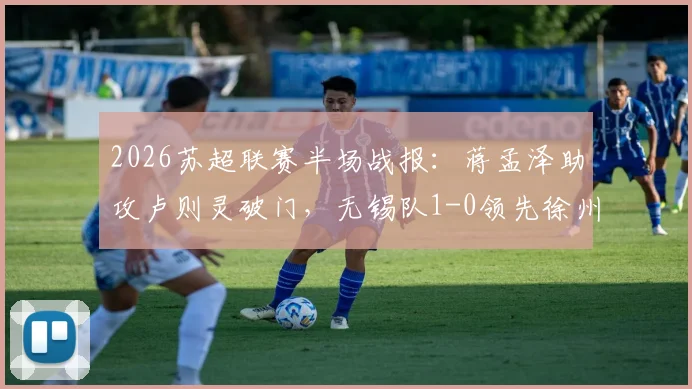 2026苏超联赛半场战报：蒋孟泽助攻卢则灵破门，无锡队1-0领先徐州队，附全场数据分析及球员表现解读