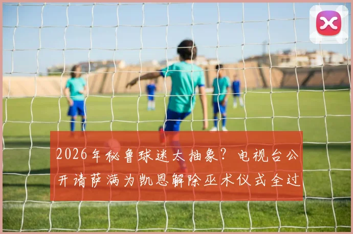 2026年秘鲁球迷太抽象?电视台公开请萨满为凯恩解除巫术仪式全过程揭秘,深度解析背后球迷文化与动机