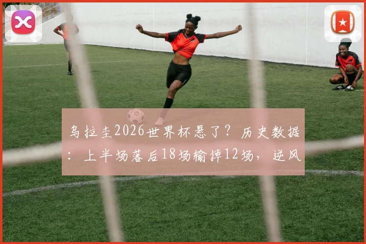 乌拉圭2026世界杯悬了?历史数据:上半场落后18场输掉12场,逆风翻盘能力深度解析与前景展望
