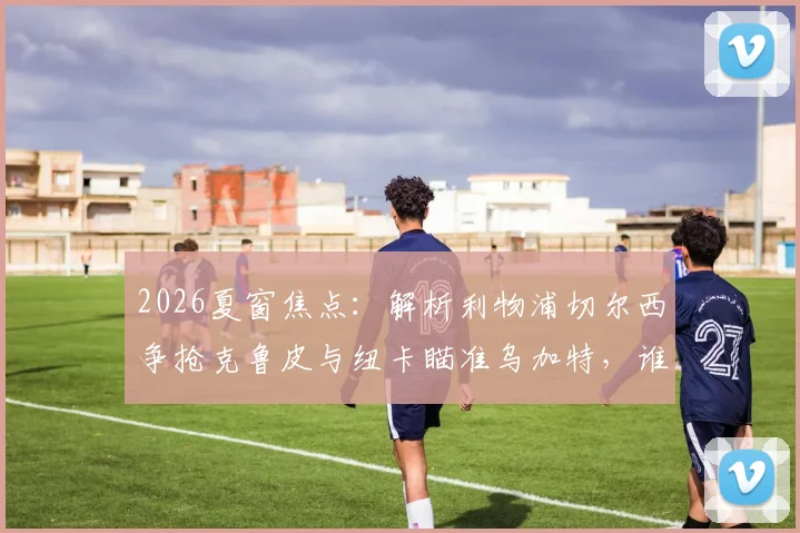 2026夏窗焦点：解析利物浦切尔西争抢克鲁皮与纽卡瞄准乌加特，谁更适合英超？