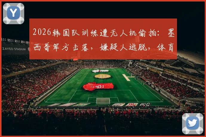 2026韩国队训练遭无人机偷拍：墨西哥军方击落，嫌疑人逃脱，体育安保引热议