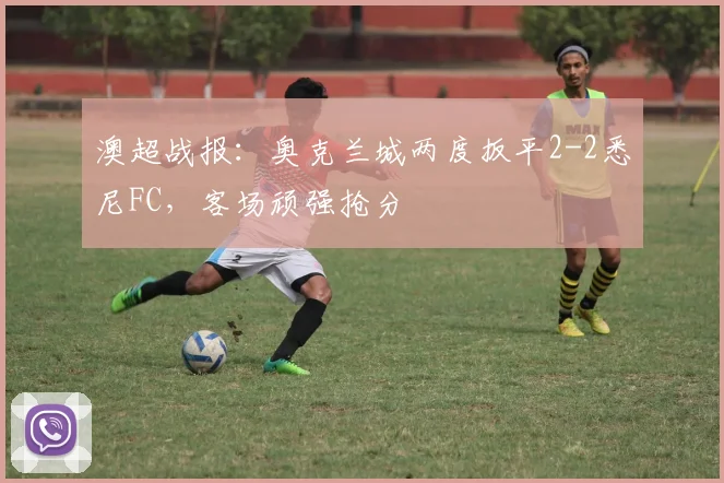澳超战报：奥克兰城两度扳平2-2悉尼FC，客场顽强抢分