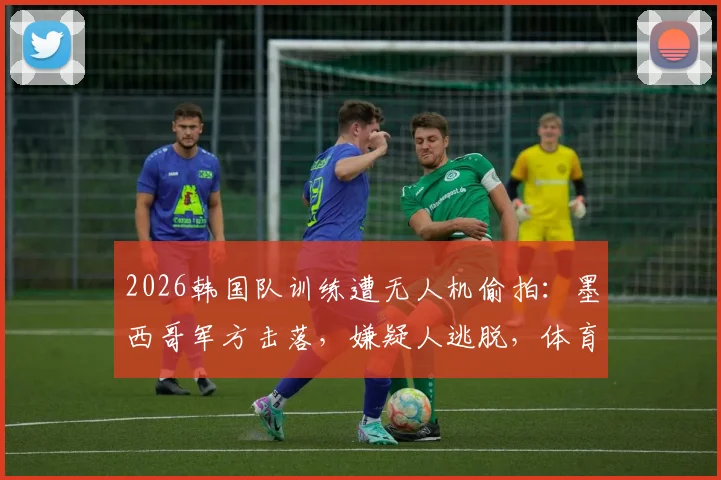 2026韩国队训练遭无人机偷拍:墨西哥军方击落,嫌疑人逃脱,体育安保引热议