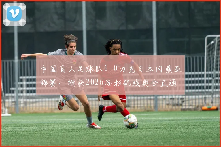 中国盲人足球队1-0力克日本问鼎亚锦赛，斩获2026洛杉矶残奥会直通资格，附队员教练名单解析