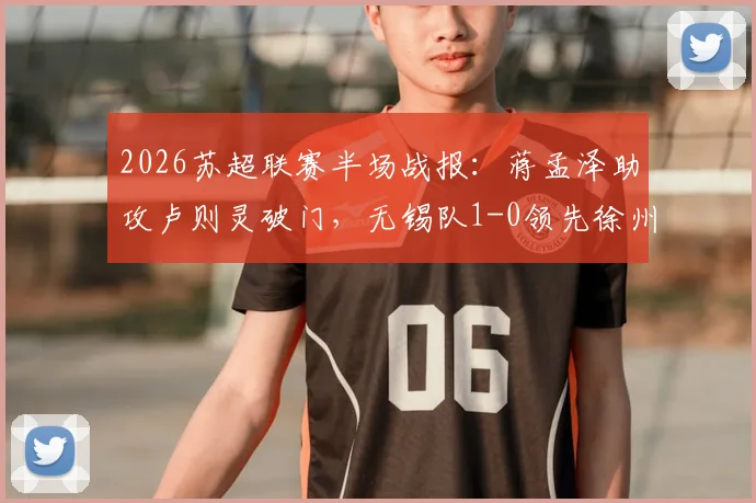 2026苏超联赛半场战报:蒋孟泽助攻卢则灵破门,无锡队1-0领先徐州队,附全场数据分析及球员表现解读