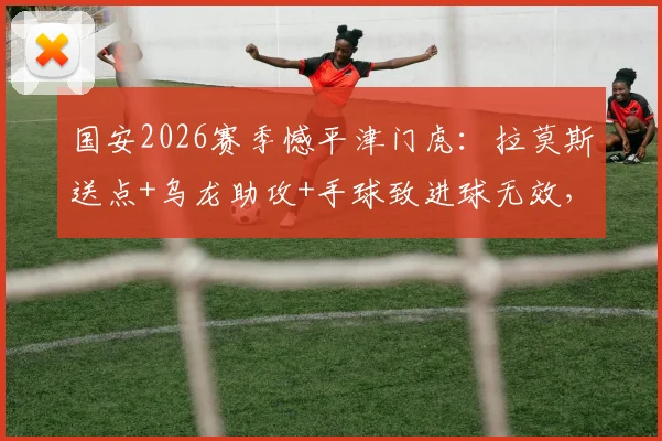 国安2026赛季憾平津门虎：拉莫斯送点+乌龙助攻+手球致进球无效，三大失误复盘详解