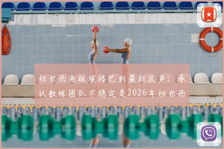 切尔西老板埃格巴利最新发声:承认教练团队不稳定是2026年切尔西核心问题,剖析换帅频繁背后真实原因