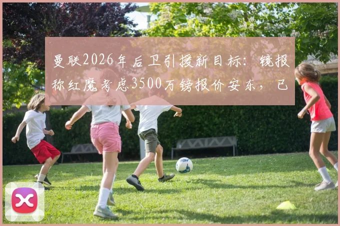 曼联2026年后卫引援新目标:镜报称红魔考虑3500万镑报价安东,已派球探深入考察